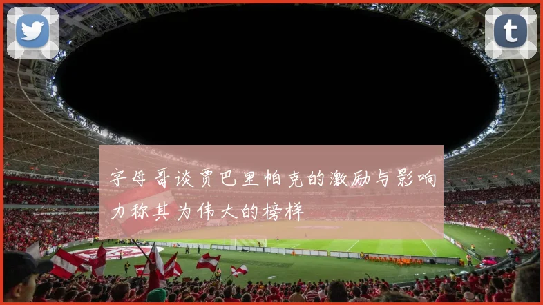 字母哥谈贾巴里帕克的激励与影响力称其为伟大的榜样